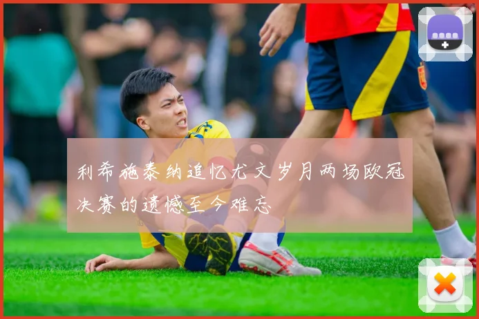 利希施泰纳追忆尤文岁月两场欧冠决赛的遗憾至今难忘