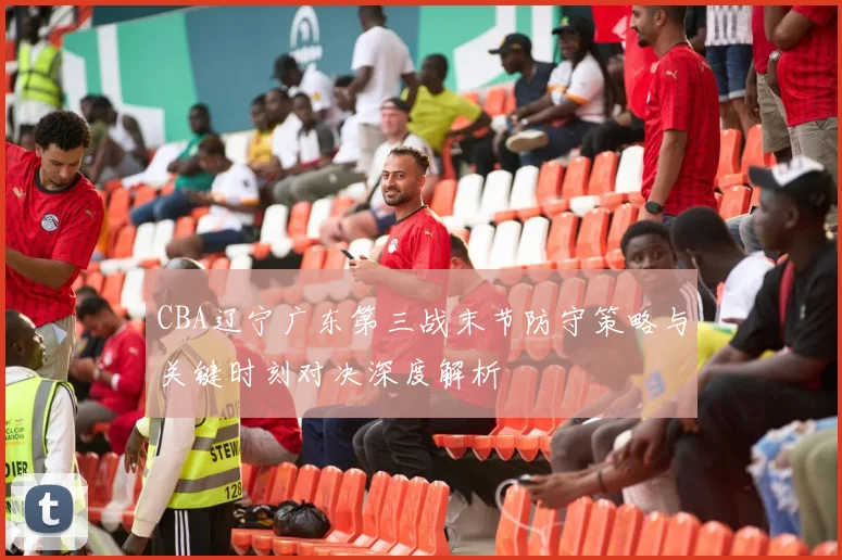 CBA辽宁广东第三战末节防守策略与关键时刻对决深度解析