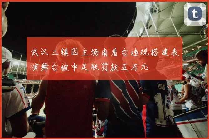 武汉三镇因主场南看台违规搭建表演舞台被中足联罚款五万元