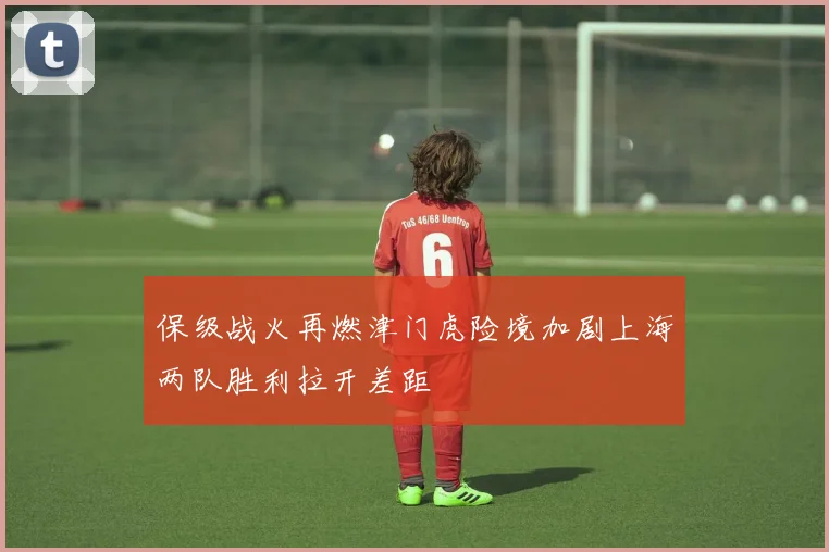 保级战火再燃津门虎险境加剧上海两队胜利拉开差距