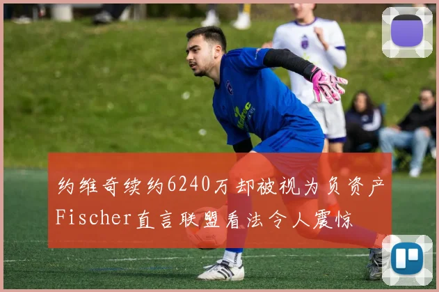 约维奇续约6240万却被视为负资产Fischer直言联盟看法令人震惊