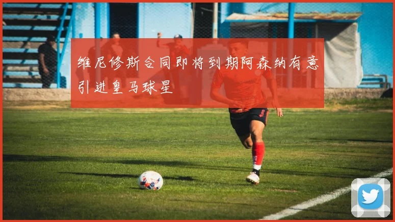 维尼修斯合同即将到期阿森纳有意引进皇马球星