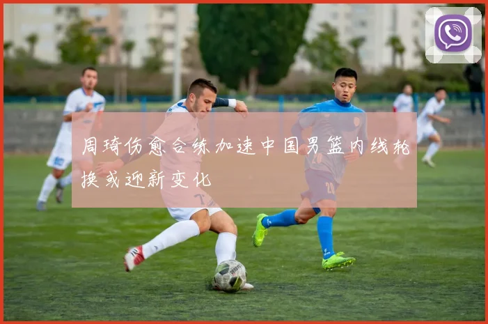 周琦伤愈合练加速中国男篮内线轮换或迎新变化